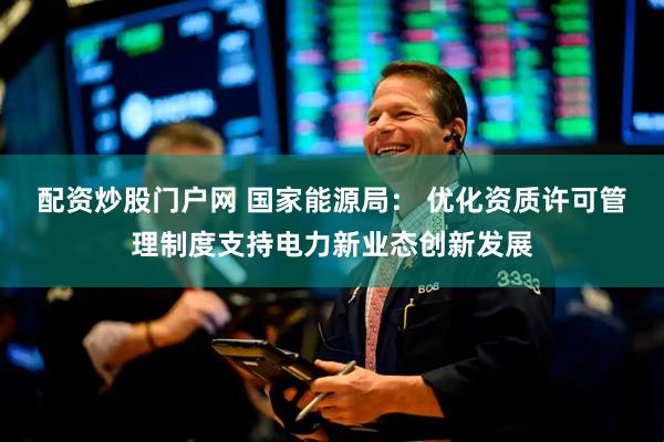 配资炒股门户网 国家能源局： 优化资质许可管理制度支持电力新业态创新发展