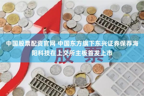 中国股票配资官网 中国东方旗下东兴证券保荐海阳科技在上交所主板首发上市