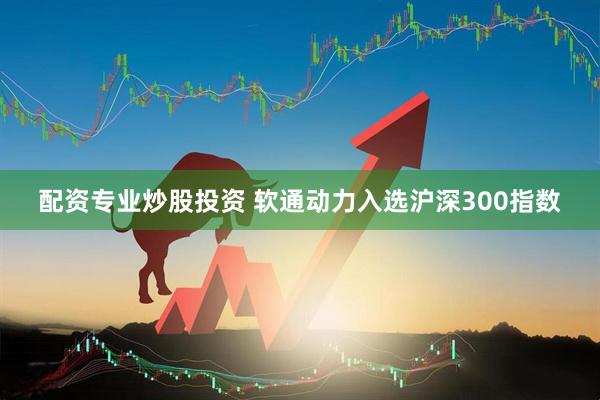 配资专业炒股投资 软通动力入选沪深300指数