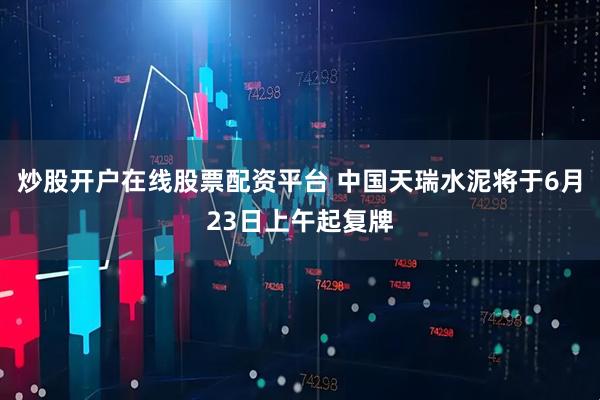 炒股开户在线股票配资平台 中国天瑞水泥将于6月23日上午起复牌