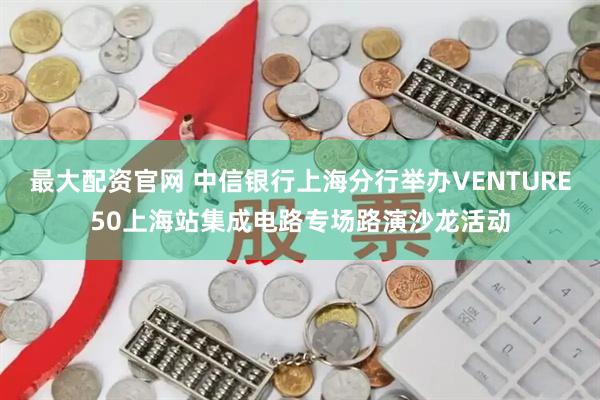 最大配资官网 中信银行上海分行举办VENTURE50上海站集成电路专场路演沙龙活动