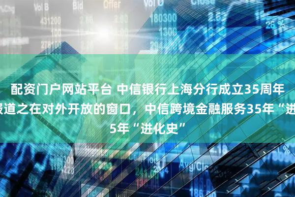 配资门户网站平台 中信银行上海分行成立35周年系列报道之在对外开放的窗口，中信跨境金融服务35年“进化史”