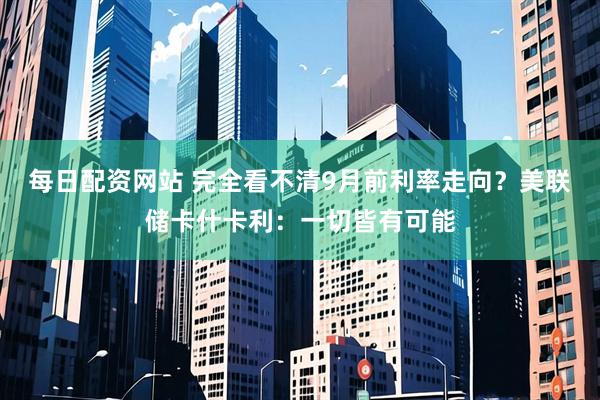 每日配资网站 完全看不清9月前利率走向？美联储卡什卡利：一切皆有可能