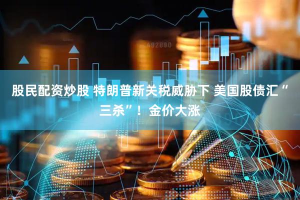 股民配资炒股 特朗普新关税威胁下 美国股债汇“三杀”！金价大涨