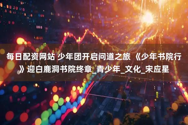 每日配资网站 少年团开启问道之旅 《少年书院行》迎白鹿洞书院终章_青少年_文化_宋应星