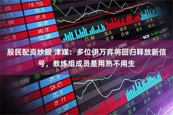 股民配资炒股 津媒：多位伊万弃将回归释放新信号，教练组成员是用熟不用生