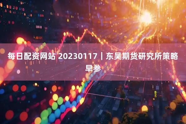 每日配资网站 20230117｜东吴期货研究所策略早参