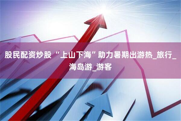 股民配资炒股 “上山下海”助力暑期出游热_旅行_海岛游_游客
