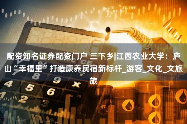 配资知名证券配资门户 三下乡|江西农业大学:庐山“幸福里”打造康养民宿新标杆_游客_文化_文旅