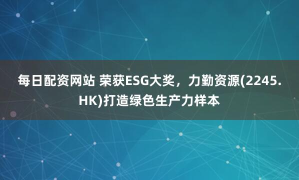 每日配资网站 荣获ESG大奖，力勤资源(2245.HK)打造绿色生产力样本