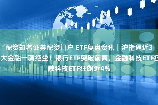 配资知名证券配资门户 ETF复盘资讯|沪指逼近3500点,大金融一骑绝尘!银行ETF突破前高,金融科技ETF狂飙近4%