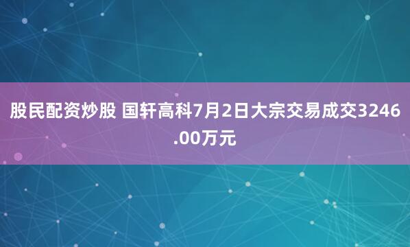 股民配资炒股 国轩高科7月2日大宗交易成交3246.00万元
