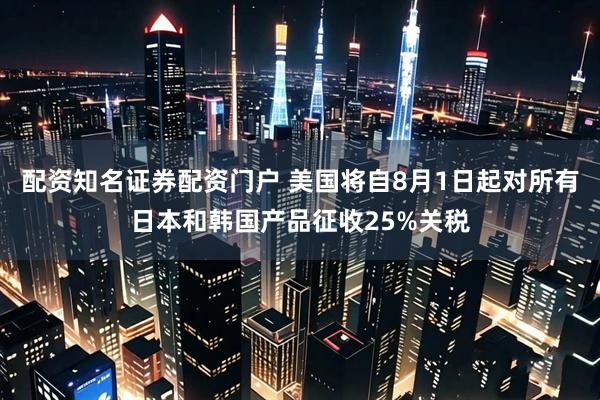 配资知名证券配资门户 美国将自8月1日起对所有日本和韩国产品征收25%关税