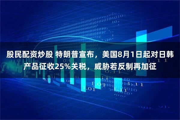 股民配资炒股 特朗普宣布，美国8月1日起对日韩产品征收25%关税，威胁若反制再加征