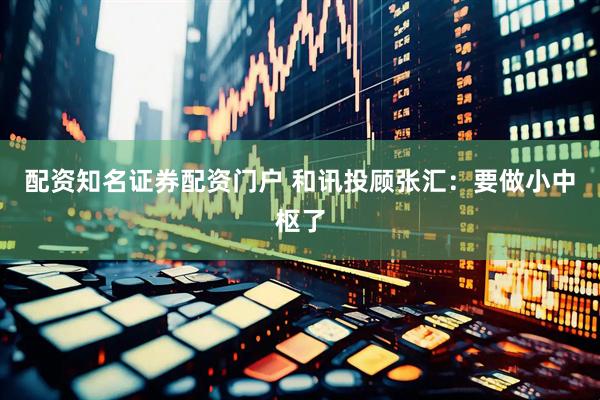配资知名证券配资门户 和讯投顾张汇:要做小中枢了
