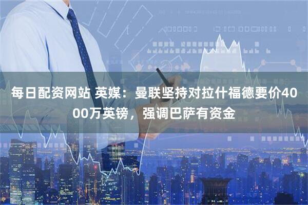每日配资网站 英媒：曼联坚持对拉什福德要价4000万英镑，强调巴萨有资金