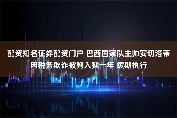 配资知名证券配资门户 巴西国家队主帅安切洛蒂因税务欺诈被判入狱一年 缓期执行