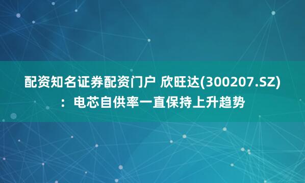 配资知名证券配资门户 欣旺达(300207.SZ):电芯自供率一直保持上升趋势