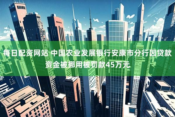 每日配资网站 中国农业发展银行安康市分行因贷款资金被挪用被罚款45万元