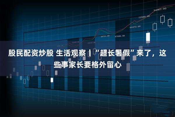 股民配资炒股 生活观察丨“超长暑假”来了,这些事家长要格外留心