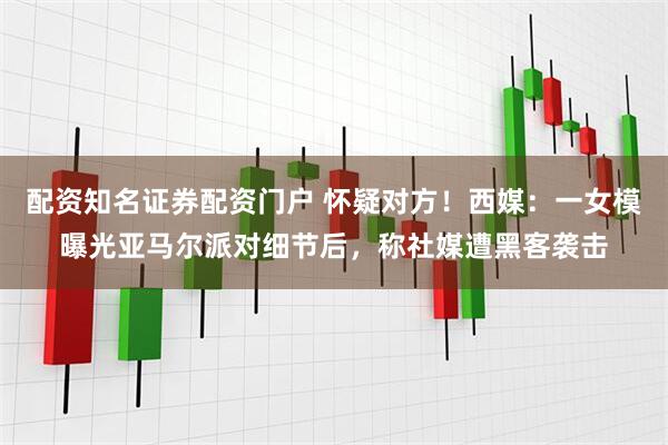 配资知名证券配资门户 怀疑对方!西媒:一女模曝光亚马尔派对细节后,称社媒遭黑客袭击