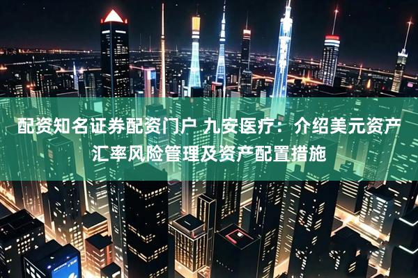 配资知名证券配资门户 九安医疗：介绍美元资产汇率风险管理及资产配置措施
