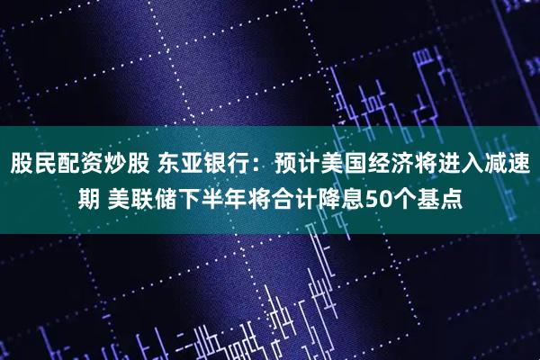股民配资炒股 东亚银行：预计美国经济将进入减速期 美联储下半年将合计降息50个基点