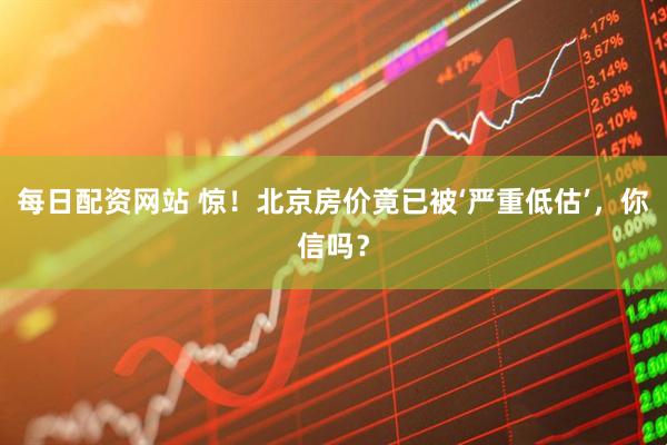 每日配资网站 惊!北京房价竟已被‘严重低估’,你信吗?