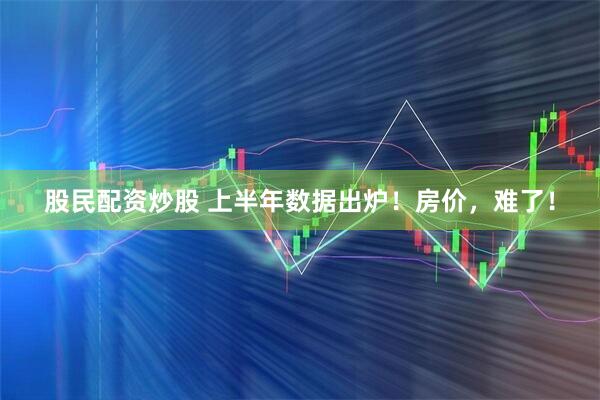 股民配资炒股 上半年数据出炉!房价,难了!