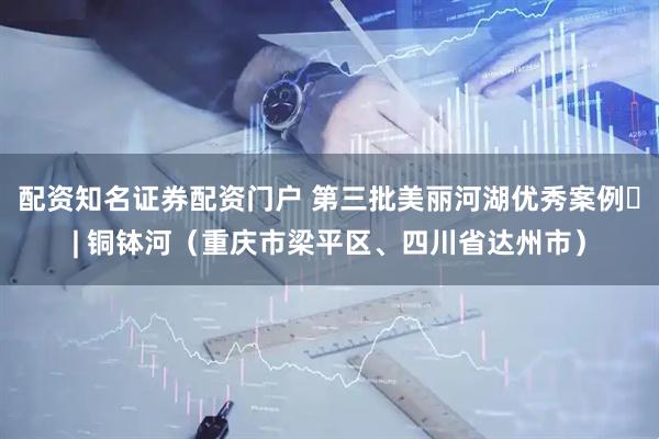 配资知名证券配资门户 第三批美丽河湖优秀案例㉓| 铜钵河（重庆市梁平区、四川省达州市）