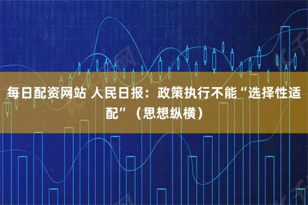 每日配资网站 人民日报：政策执行不能“选择性适配”（思想纵横）