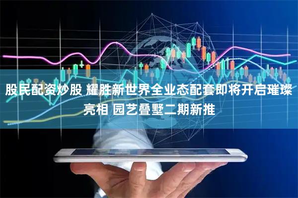 股民配资炒股 耀胜新世界全业态配套即将开启璀璨亮相 园艺叠墅二期新推