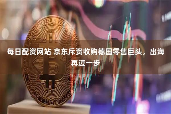 每日配资网站 京东斥资收购德国零售巨头，出海再迈一步