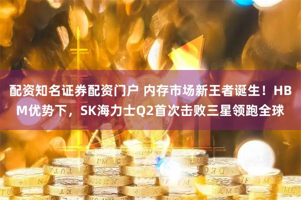 配资知名证券配资门户 内存市场新王者诞生!HBM优势下,SK海力士Q2首次击败三星领跑全球