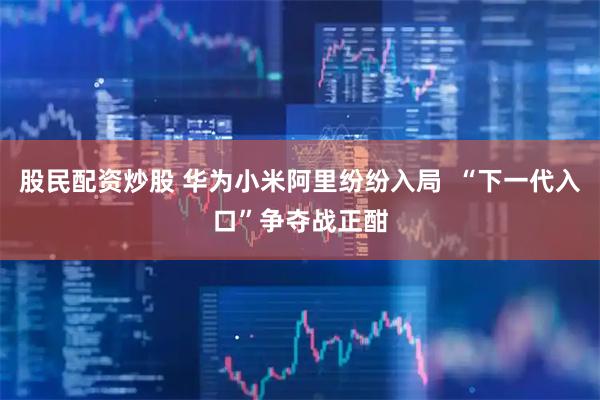 股民配资炒股 华为小米阿里纷纷入局  “下一代入口”争夺战正酣