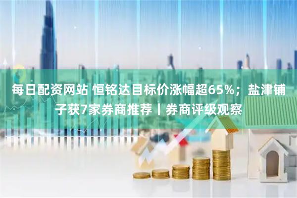 每日配资网站 恒铭达目标价涨幅超65%；盐津铺子获7家券商推荐丨券商评级观察