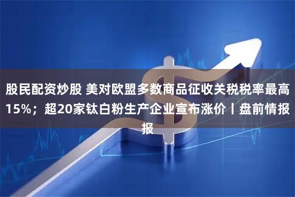 股民配资炒股 美对欧盟多数商品征收关税税率最高15%;超20家钛白粉生产企业宣布涨价丨盘前情报