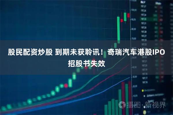 股民配资炒股 到期未获聆讯！奇瑞汽车港股IPO招股书失效