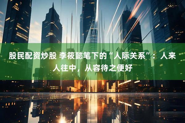 股民配资炒股 李筱懿笔下的“人际关系”:人来人往中,从容待之便好