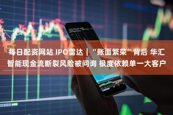 每日配资网站 IPO雷达｜“账面繁荣”背后 华汇智能现金流断裂风险被问询 极度依赖单一大客户