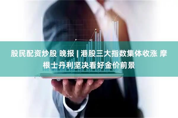 股民配资炒股 晚报 | 港股三大指数集体收涨 摩根士丹利坚决看好金价前景
