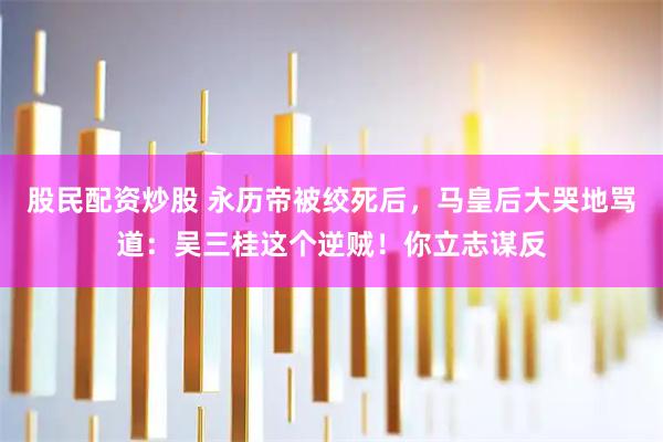 股民配资炒股 永历帝被绞死后,马皇后大哭地骂道:吴三桂这个逆贼!你立志谋反
