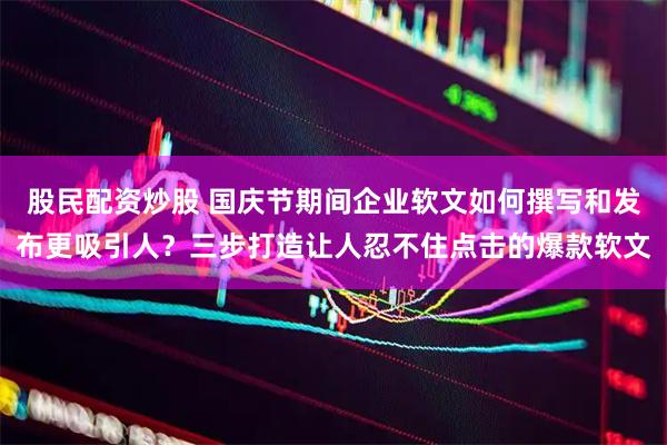 股民配资炒股 国庆节期间企业软文如何撰写和发布更吸引人？三步打造让人忍不住点击的爆款软文
