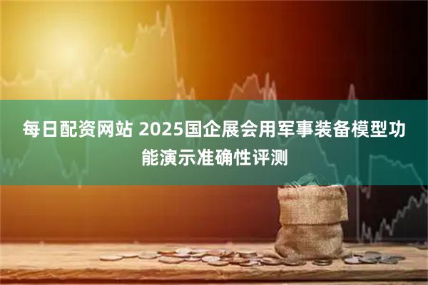 每日配资网站 2025国企展会用军事装备模型功能演示准确性评测