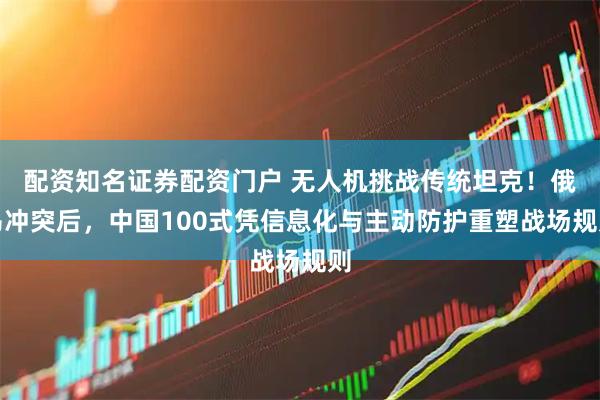 配资知名证券配资门户 无人机挑战传统坦克！俄乌冲突后，中国100式凭信息化与主动防护重塑战场规则