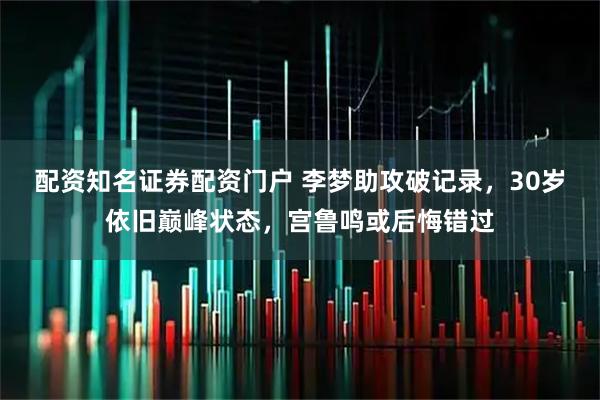配资知名证券配资门户 李梦助攻破记录，30岁依旧巅峰状态，宫鲁鸣或后悔错过