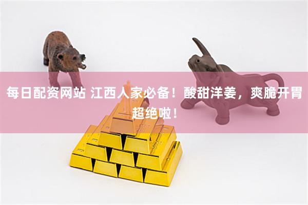每日配资网站 江西人家必备！酸甜洋姜，爽脆开胃超绝啦！