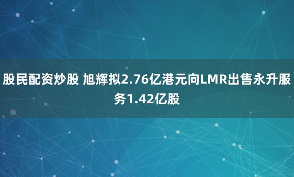 股民配资炒股 旭辉拟2.76亿港元向LMR出售永升服务1.42亿股