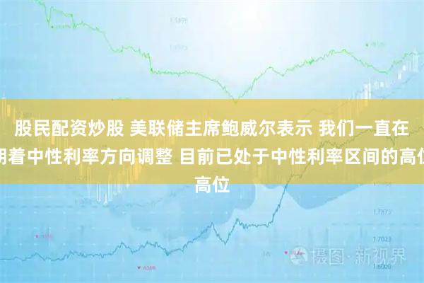 股民配资炒股 美联储主席鲍威尔表示 我们一直在朝着中性利率方向调整 目前已处于中性利率区间的高位